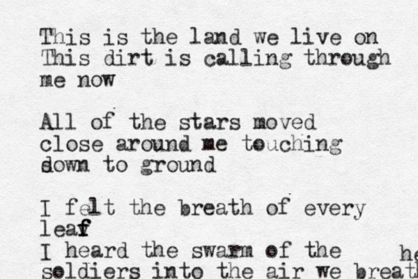 This is the land we live on This dirt is calling through me now All of the stars moved close around me touching s down to ground I felt the breath of every leav f f f I heard the swarm of the soldiers into the air we breathe he 
