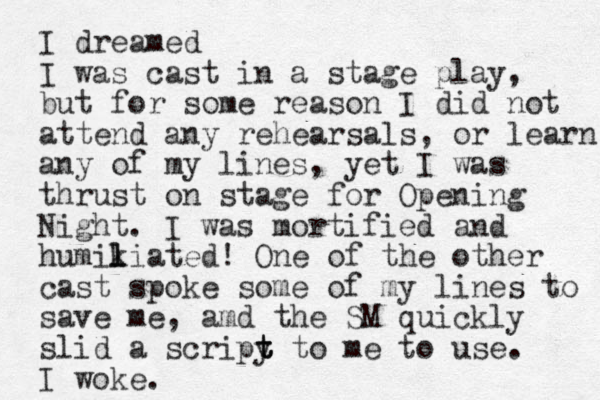 I dreamed I was cast in a stage play, but for some reason I did not attend any rehearsals, or learn any of my lines, yet I was thrust on stage for Opening Night. I was mortified and humikiated l l ! One of the other cast spoke some of my lines to save me, amd the SM quickly slid a scripy t t t to me to use. I woke.