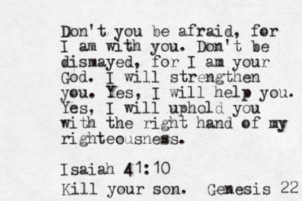 Don't you be afraid, for I am with you. Don't be dismayed, for I am your God. I will strengthen you. Yes, I will help you. Yes, I will uphold you with the right hand of my righteousness. Isaiah 41:10 Kill your son. Genesis 22 