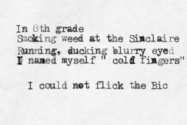 In 8th grade Smoking weed at the Sinclaire Running, ducking blurry eyed U named myself I I " colf d d fingers" I could not flick the Bic 