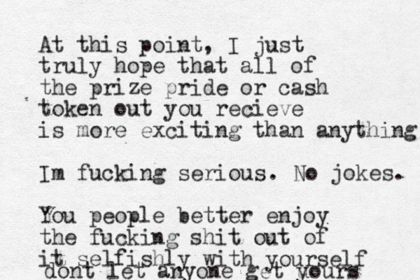 At this point, I just truly hope that all of the prize pride or cash token out you recieve is more exciting than anything Im fucking serious You people better enjoy the fucking shit out of it selfishly with yourself . No jokes. dont let anyone get u yours 