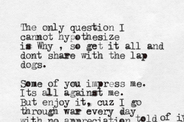 The only question I cannot hypothesize is Why , so get it all and dont share with the lap dogs. Some of you impress me. Its all against me. But enjoy it, cuz I go through war every day with no appreciation told of it y 