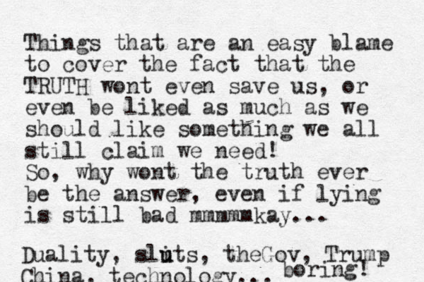 Things that are an easy blame to cover the fact that the TRUTH wont even save us, or even be liked as much as we should like something we all still claim we need! So, why wont the truth ever be the answer, even if lying is still bad mmmmmkay... Duality, slits u u , theGov, Trump China, technology... boring! 