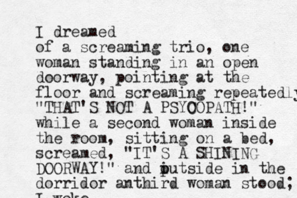 I dreamed of a screaming trio, one woman standing in an open doorway, pointing at the floor and screaming repeatedly "THAT'S NOT A PSYO COPATH!" while a second woman inside the room, sitting on a bed, screamed, "IT'S A SHINING DOORWAY!" and putside o i in the dorridor anthird woman stood; I woke.