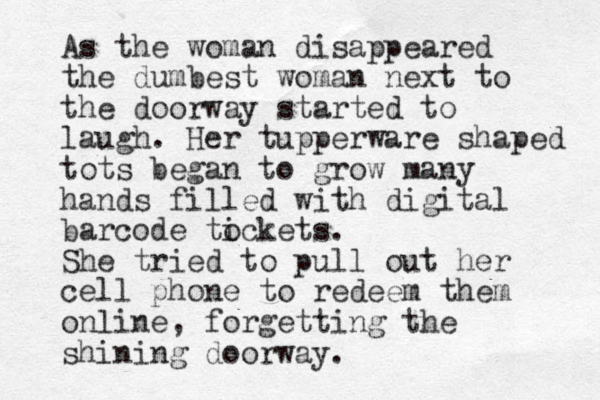 As the woman disappeared the dumbest woman next to the doorway started to laugh. Her tupperware shaped tots began to grow many hands filled with digital barcode tockets i . She tried to pull out her cell phone to redeem them online, forgetting the shining doorway. 
