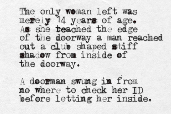 The only woman left was merely 14 years of age. As she te reached the edge of the doorway a man reached out a club shaped stiff shadow from inside of the doorway. A doorman swung in from no where to check her ID before letting her inside. 