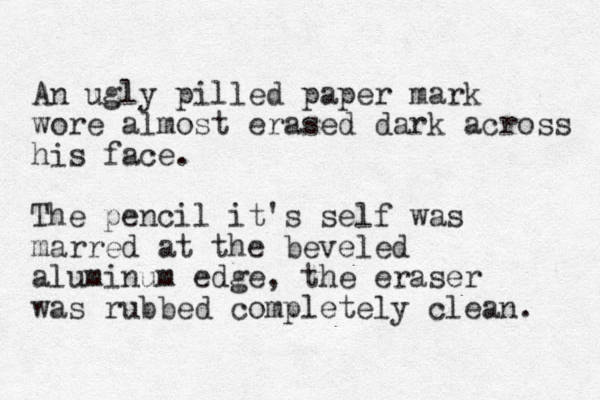 A n ugly pilled paper mark wore almost erased dark across his face. The pencil it's self was marred at the beveled aluminum edge, the eraser was rubbed completely clean. 