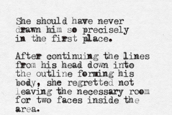She should have never drawn him so precisely in the first place. After continuing the lines from his head down into the outline forming his body, she regretted not leaving the necessary room for two faces inside the area. 