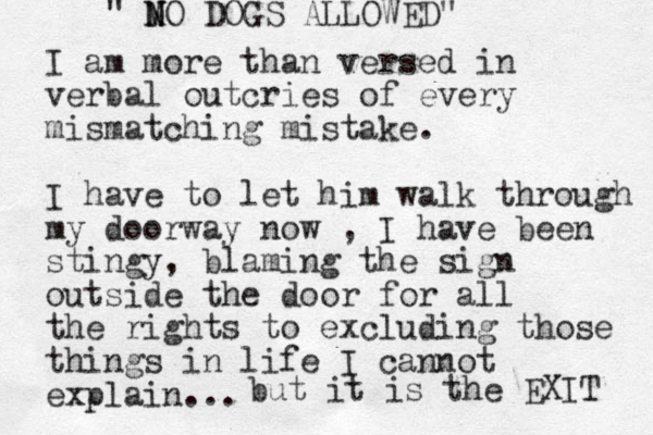 I am more than versed in verbal outcries of every mismatching mistake. I have to let him walk through my doorway now , I have been stingy, blaming the sign outside the door for all the rights to excluding those things in life I cannot explain... " M N NO DOGS ALLOWED" but it is the EXIT 