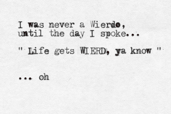 I was never a Wierdo, until the day I spoke... " Life gets WIERD, ya know " ... oh 