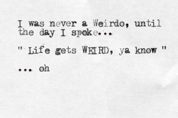 I was never a Weirdo, until the day I spoke... " Life gets WEIRD, ya know " ... oh