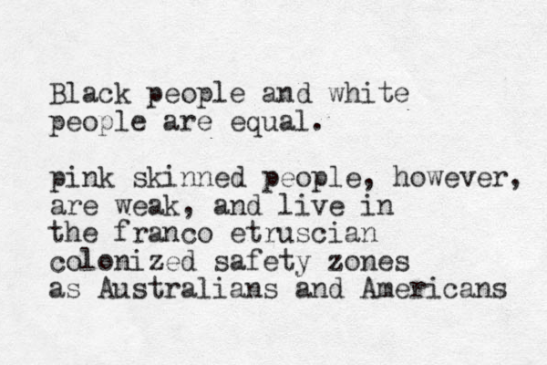 Black people and white people are equal. pink skinned people, however, are weak, and live in the franco etruscian colonized safety zones as Australians and Americans 