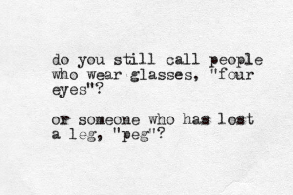 do you still call people who wear glasses, "four eyes"? or someone who has lost a leg, "peg"?