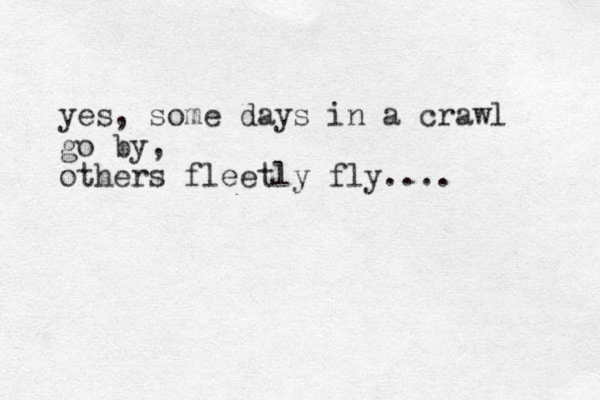 yes, some days in a crawl go by, others fleetly fly.... 