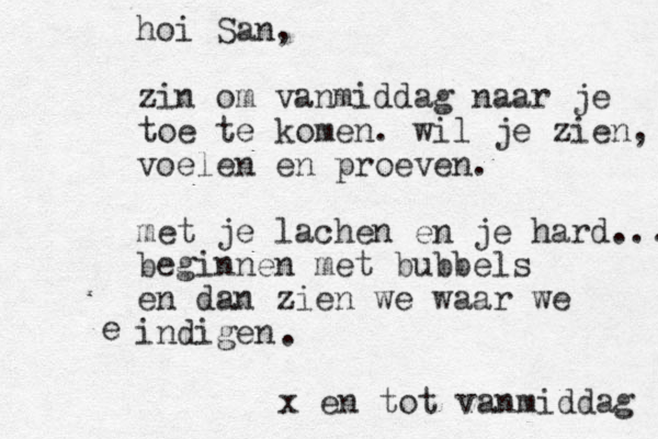 hoi San, zin om vanmiddag naar je toe te komen. wil je zien, voelen en proeven. met je lachen en je hard.... beginnen met bubbels en dan zien we waar we indigen e . x en tot vanmiddag 