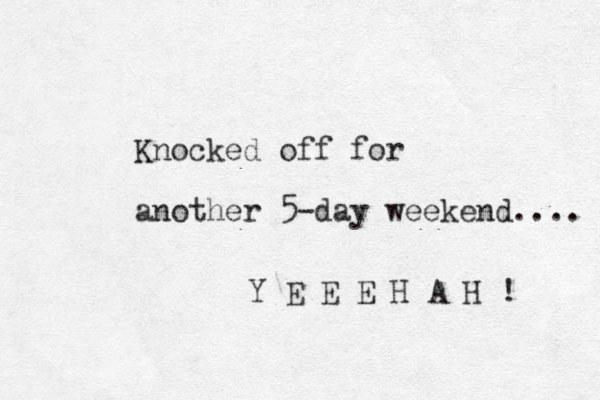 Knocked off for another 5-day weekend.... Y E E E H A H ! 
