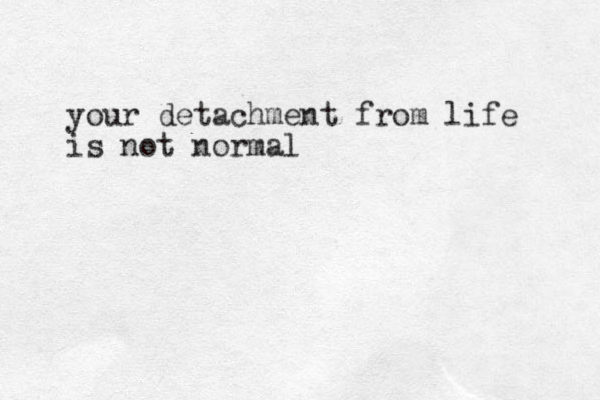 your detachment from life is not normal