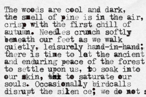The woods are cool and dark, the smell of pine is in the air, crisp with the first chill of autumn. Needles crunch softly beneath our feet as we walk quietly, leisurely hand-in-hand; there is time to la e et the ancient and enduring peace of the forest to settle upon us, ro t t soak into our skin, th ol --- xxx to saturate our souls. Occasionally birdcalls disrupt the siken l l ce; we do not s s 