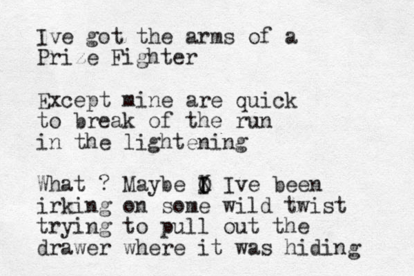 Ive got the arms of a Prize Fighter Except mine are quick to break of the run in the lightening What ? Maybe O I I X I ve been irking on some wild twist trying to pull out the drawer where it was hiding 
