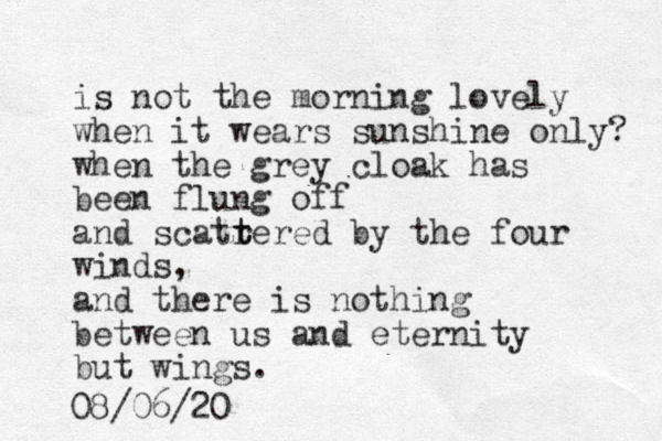 is not the morning lovely when it wears sunshine only? when the grey cloak has been flung off and scatrered t t by the four winds, and there is nothing between us and eternity but wings. 08/06/20