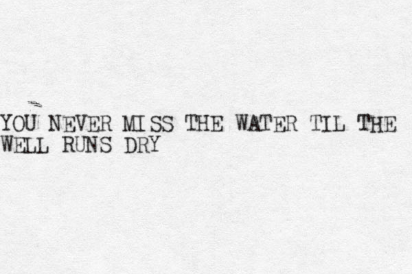 YOU NEVER MISS THE WATER TIL THE WELL RUNS DRY