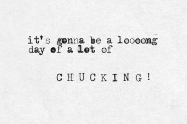 it's gonna be a loooong day of a lot of C H U C K I N G ! 