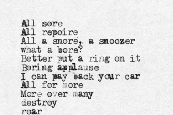 All sore All repoire All a snore, a snoozer what a bore? Better put a ring on it Boring applause I can pay back your car All for more More over many destroy roar