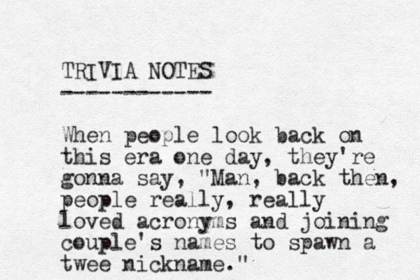 TRIVIA NOTES ------------ When people look back on this era one day, they're gonna say, "Man, back then, people really, really loved acronyms and joining couple's names to spawn a twee nickname." 