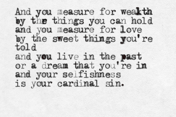 And you measure for weakth lth by thr e things you can hold and you measure for love by the sweet things you're told and you live in the past or a dream that you're in and your selfishness is your cardinal sin.