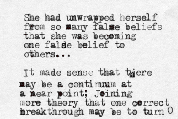 She had unwrapped herself from so many false beliefs that she was becoming one falde s s belief to others... It made sense that tjere h h may be a continuum at a near point; Joining more theory that one correct nreakthrough b may be to turn 0 