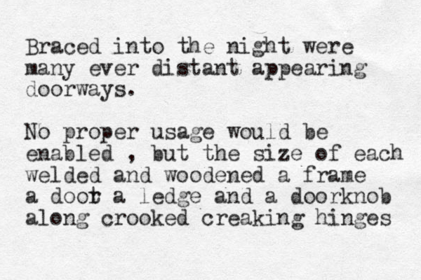 Braced into the night were many ever distant appearing doorways. No proper usage would be enabled , but the size of each welded and woodened a frame a doot r a ledge and a doorknob along crooked creaking hinges 