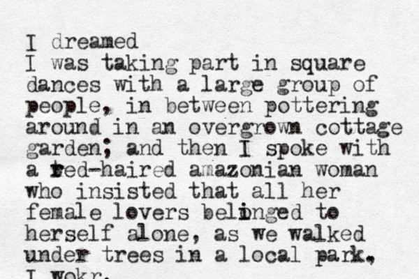 I dreamed I was taking part in square dances with a large group of people, in between pottering around in a n overgrown cottage garden; and then I spoke with a ted r r -haired amazonian woman who insisted that all her female lovers belinged to o i herself alone, as we walked under trees in a local park, . I wokr.