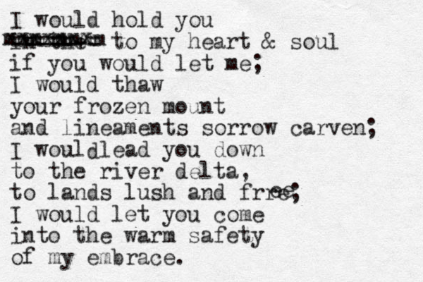 I would hold you in the =====+= to my heart & soul if you would let me; I would thaw your frozen mount and lineaments sorrow carven; I woul lead you down to the river delta, to lands lush and frre; I would let you come into the warm safety of my embrace. d e e mmmmmmmm xxxxxxx 