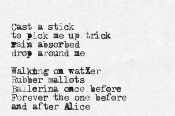 Cast a stick to pick me up trick rain absorbed drop around me Walkn ing on watter X Rubber mallots Ballerina once before Forever the one before and after Alice