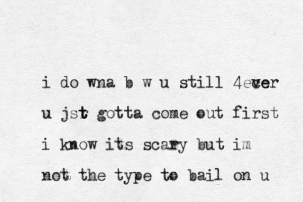 i do wna b w u still 4ece ver u jsr gott t t t a come out first i know its scary but im not the type to bail on u 
