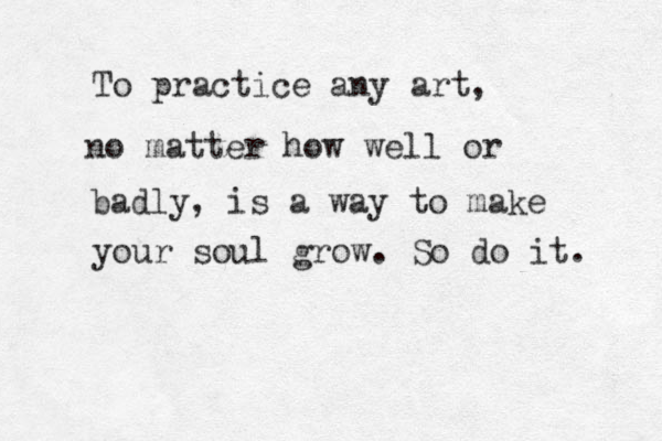 To practice any art, no matter how well or badly, is a way to make your soul grow. So do it. 