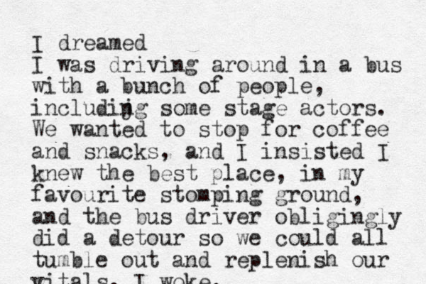I dreamed I was driving around in a bus with a bunch of people, includijg n some stage actors. We wanted to stop for coffee and snacks, and I insisted I knew the best place , in my favourite stomping ground, and the bus driver obligingly did a detour so we could all tumble out and replenish our vitals. I woke.