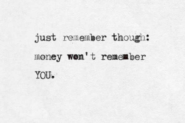 just remember though: money won't remember YOU. 