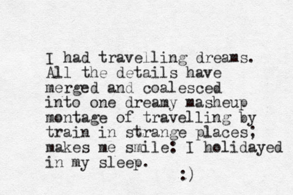 I had travelling dreams. All the details have merged and coalesced into one dreamy masheup montage of travelling by train in strange places; makes me smile: I holidayed in my sleep. :) 