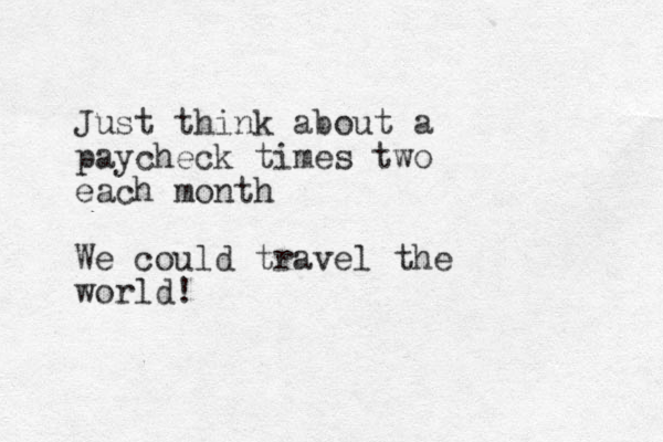 Just think about a paycheck times two each month We could travel the world!