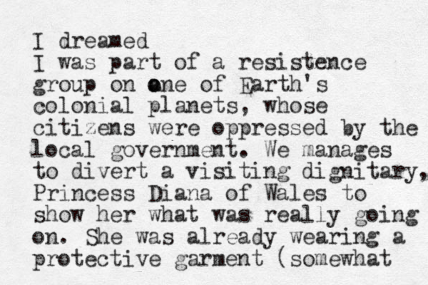 I dreamed I was part of a resistence group on a one o of Earth's colonial planets, whose citizens were oppressed by the local government. We manages to divert a visiting dignitary, Princess Diana of Wales to show her what was really going on. She was already wearing a protective garment (somewhat 