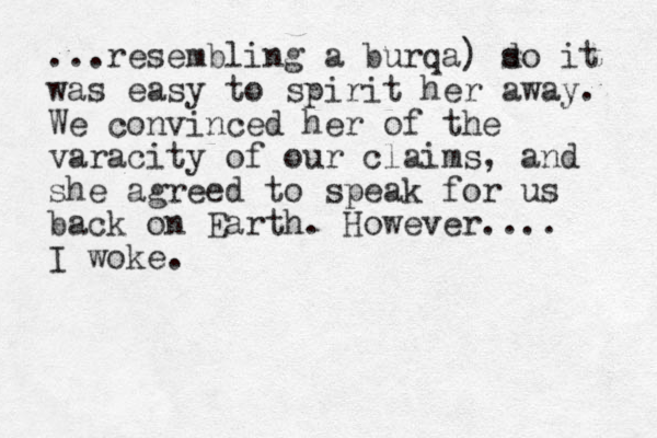 ...resembling a burqa) do s it was easy to spirit her away. We convinced her of the varacity of our claims, and she agreed to speak for us back on Earth. However.... I woke.