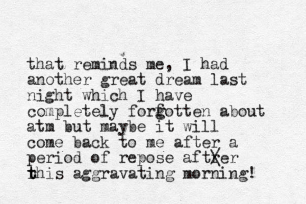 that reminds me, I had another great dream last night which I have completely forfotten g g about atm but maybe it will come back to me after a period of repose aftrer / \ rhis t t aggravating morning! 