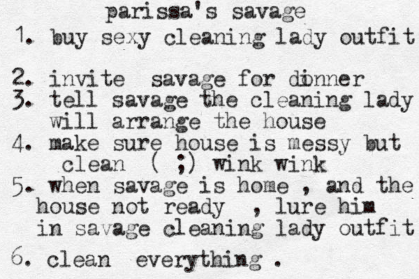 parissa's savage 1. buy sexy cleaning lady outfit 2. invite savage for do inner 3. tell savage the cleaning lady will arrange the house 4. make sure house is messy but clean ( ;) wink wink 5. when savage is home , and the house house not ready , lure him in savage cleaning lady outfit 6. clean everything . 