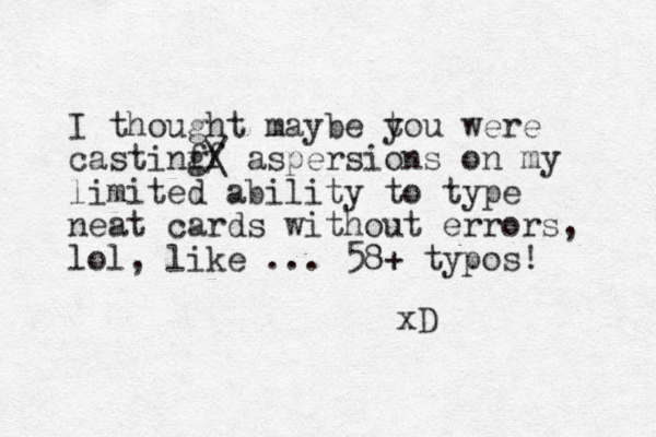 I thought maybe to y u were castinf f g/ \ aspersions on my limited ability to type neat cards without errors, lol, like ... 58+ typos! xD 
