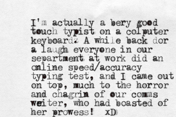 I'm actually a bery good touch typist on a colputer keyboardz . A while back dor a laugh everyone in our separtment at work did an online speed/accuracy typing test, and I came out on top, much to the horror and chagrin of our comms weiter, r e who had boasted of her prowess! xD