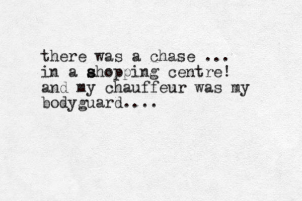 there was a chase ... in a ahopping s s centre! and my chauffeur was my bodyguard....