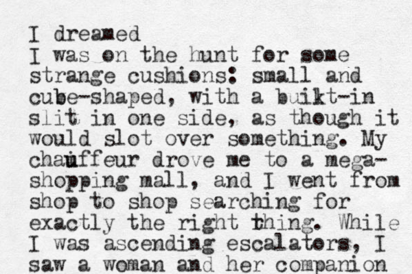 I dreamed I was on the hunt for some strange cushions: small and cuv b be -shaped, with a buikt l -in slit in one side, as though it would slot over something. My chai u uffeur drove me to a mega- shopping mall, and I went from shop to shop searching for exactly the right rhing. t While I was ascending escalators, I saw a woman and her companion 