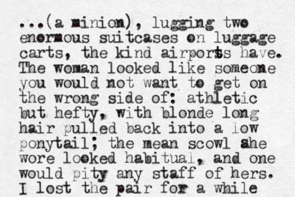 ...(a minion), lugging two enormous suitcases on luggage carts, the kind airpors t ts have. The woman looked like someone you would not want to get on the wrong side of: athletic but hefty, with blonde long hair pulled back into a low ponytail; the mean scowl ahe wore looked habitual, and one would pity any staff of hers. I lost the pair for a while s 