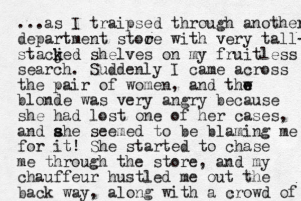 ...as I traipsed through another department stoo r re with very tall- stacjed k k shelves on my fruitless search. Suddenly I came across the pair of women, and thw e e blonde was very angry because she had lost one of her cases, and ahe seemed s s to be blaming me for it! She started to chase me through the store, and my chauffeur hustled me out the back way, along with a crowd of 